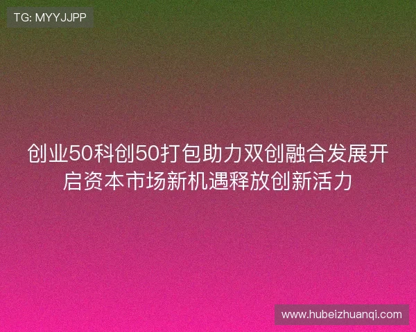 创业50科创50打包助力双创融合发展开启资本市场新机遇释放创新活力 创业50科创50打包助力双创融合发展开启资本市场新机遇释放创新活力